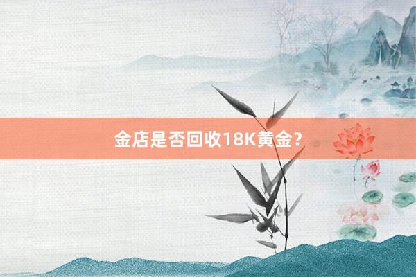 金店是否回收18K黄金？